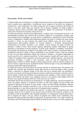 Food delivery e condizioni lavorative dei riders: cambiare prospettiva per equilibrare flessibilità e sicurezza
Master GIURISTI IN AZIENDA 2020-2021
1
Gig economy - Di che cosa si tratta?
L’ingresso delle nuove tecnologie e lo sviluppo di internet ha avuto un forte impatto sul mercato del
lavoro creando nuove opportunità e introducendo nuove categorie di lavoratori che integrano o
sostituiscono i ruoli tradizionali. Uno degli esempi più noti di questa rivoluzione del mondo del
lavoro è senz’altro quello della gig economy che ha potuto svilupparsi in maniera rapida e
consistente proprio grazie all’utilizzo delle piattaforme digitali che permettono di facilitare e
velocizzare l’incontro tra lavoratori e datori di lavoro.
Il termine gig economy, di derivazione anglosassone, si traduce come “economia dei lavoretti” e sta
generalmente ad indicare quei mestieri che le persone svolgono in via secondaria e dunque come
non principale fonte di guadagno. In questi lavori la retribuzione è quantificata in base all’attività
svolta e il pagamento è mediato dalla piattaforma digitale che mette in contatto allo stesso tempo
lavoratori e clienti. La gig economy può quindi essere definita come una nuova forma di
organizzazione dell’economia digitale, un mercato dinamico e flessibile, prevalentemente
caratterizzato da lavoratori autonomi o con contratti a breve termine, nel quale l’incontro tra
domanda e offerta avviene online tramite apposite piattaforme digitali. Nell’ambito di questo
fenomeno si individuano tre macro-categorie. In primo luogo, abbiamo il cosiddetto “crowdwork”
(lavoro-folla) che permette di rivolgersi a una platea molto vasta in quanto i committenti hanno la
possibilità di postare le offerte di lavoro disponibili su una bacheca virtuale, come per esempio
avviene nel caso della piattaforma ODesk che consente a freelance o lavoratori indipendenti di
trovare piccoli lavori o mansioni specifiche. Un’altra categoria è quella dell’Asset rental, ovvero
l’affitto e il noleggio di beni e proprietà, conosciuta anche come “sharing economy”, dove spesso la
prestazione lavorativa è assente o solo accessoria, come nel caso del proprietario di un
appartamento in affitto su Airbnb. Quando si parla di gig economy, tuttavia, la prima categoria che
viene in mente è quella del lavoro on-demand tramite l’utilizzo di app e il caso più emblematico in
tal senso è quello delle app di food delivery.
Il modello di business del food delivery ha trovato riscontro in numerosi paesi dal momento che
risponde alla necessità oggi fortemente sentita dalle persone di avere più tempo: infatti, essendo
portati a trascorrere le giornate sempre di più fuori casa per la frenesia della vita quotidiana e
lavorativa, le persone non hanno più tempo per cucinare e preferiscono ricorrere a soluzioni veloci e
pronte rispetto a quelle che richiedono una preparazione più complessa. Nello scenario italiano le
app di food delivery che hanno avuto maggiore successo e che operano nella maggior parte del
territorio sono quelle di Foodora, Deliveroo, Uber Eats, Just eat e Glovo.
Nonostante questa fetta di mercato sia remunerativa e in rapida espansione, non può riscontrarsi lo
stesso per quanto riguarda le condizioni lavorative di tutti quei soggetti che provvedono alle
esigenze di logistica e di trasporto in senso stretto: i riders. Con tale termine intendiamo i fattorini
che si occupano delle consegne a domicilio e che, a causa dei vuoti normativi presenti nel nostro
sistema legislativo, si sono ritrovati spesso privi di adeguate tutele e garanzie.
Partendo già dal significato del termine gig economy, è evidente come tale fenomeno non venga
percepito come un vero e proprio lavoro, ma più come un’attività che le persone svolgono in via
secondaria al fine di arrotondare sullo stipendio principale. La conseguenza di questa percezione è
che la categoria dei riders e dei gig workers in generale non sembra essere considerata come
bisognosa di tutela giuridico/lavorativa né tantomeno di particolari diritti. Uno studio condotto da
due docenti dell’Università degli Studi di Milano ha tuttavia messo in luce che nella categoria dei
 