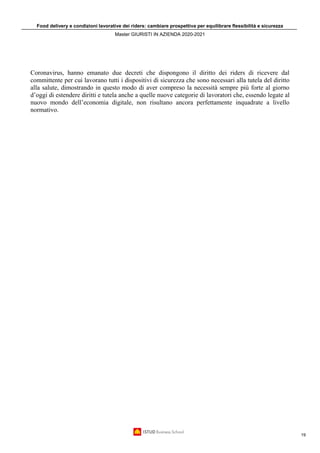 Food delivery e condizioni lavorative dei riders: cambiare prospettiva per equilibrare flessibilità e sicurezza
Master GIURISTI IN AZIENDA 2020-2021
19
Coronavirus, hanno emanato due decreti che dispongono il diritto dei riders di ricevere dal
committente per cui lavorano tutti i dispositivi di sicurezza che sono necessari alla tutela del diritto
alla salute, dimostrando in questo modo di aver compreso la necessità sempre più forte al giorno
d’oggi di estendere diritti e tutela anche a quelle nuove categorie di lavoratori che, essendo legate al
nuovo mondo dell’economia digitale, non risultano ancora perfettamente inquadrate a livello
normativo.
 