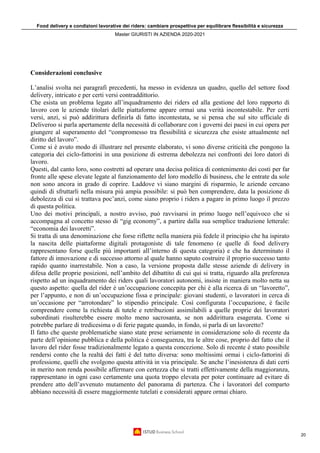 Food delivery e condizioni lavorative dei riders: cambiare prospettiva per equilibrare flessibilità e sicurezza
Master GIURISTI IN AZIENDA 2020-2021
20
Considerazioni conclusive
L’analisi svolta nei paragrafi precedenti, ha messo in evidenza un quadro, quello del settore food
delivery, intricato e per certi versi contraddittorio.
Che esista un problema legato all’inquadramento dei riders ed alla gestione del loro rapporto di
lavoro con le aziende titolari delle piattaforme appare ormai una verità incontestabile. Per certi
versi, anzi, si può addirittura definirla di fatto incontestata, se si pensa che sul sito ufficiale di
Deliveroo si parla apertamente della necessità di collaborare con i governi dei paesi in cui opera per
giungere al superamento del “compromesso tra flessibilità e sicurezza che esiste attualmente nel
diritto del lavoro”.
Come si è avuto modo di illustrare nel presente elaborato, vi sono diverse criticità che pongono la
categoria dei ciclo-fattorini in una posizione di estrema debolezza nei confronti dei loro datori di
lavoro.
Questi, dal canto loro, sono costretti ad operare una decisa politica di contenimento dei costi per far
fronte alle spese elevate legate al funzionamento del loro modello di business, che le entrate da sole
non sono ancora in grado di coprire. Laddove vi siano margini di risparmio, le aziende cercano
quindi di sfruttarli nella misura più ampia possibile: si può ben comprendere, data la posizione di
debolezza di cui si trattava poc’anzi, come siano proprio i riders a pagare in primo luogo il prezzo
di questa politica.
Uno dei motivi principali, a nostro avviso, può ravvisarsi in primo luogo nell’equivoco che si
accompagna al concetto stesso di “gig economy”, a partire dalla sua semplice traduzione letterale:
“economia dei lavoretti”.
Si tratta di una denominazione che forse riflette nella maniera più fedele il principio che ha ispirato
la nascita delle piattaforme digitali protagoniste di tale fenomeno (e quelle di food delivery
rappresentano forse quelle più importanti all’interno di questa categoria) e che ha determinato il
fattore di innovazione e di successo attorno al quale hanno saputo costruire il proprio successo tanto
rapido quanto inarrestabile. Non a caso, la versione proposta dalle stesse aziende di delivery in
difesa delle proprie posizioni, nell’ambito del dibattito di cui qui si tratta, riguardo alla preferenza
rispetto ad un inquadramento dei riders quali lavoratori autonomi, insiste in maniera molto netta su
questo aspetto: quella del rider è un’occupazione concepita per chi è alla ricerca di un “lavoretto”,
per l’appunto, e non di un’occupazione fissa e principale: giovani studenti, o lavoratori in cerca di
un’occasione per “arrotondare” lo stipendio principale. Così configurata l’occupazione, è facile
comprendere come la richiesta di tutele e retribuzioni assimilabili a quelle proprie dei lavoratori
subordinati risulterebbe essere molto meno sacrosanta, se non addirittura esagerata. Come si
potrebbe parlare di tredicesima o di ferie pagate quando, in fondo, si parla di un lavoretto?
Il fatto che queste problematiche siano state prese seriamente in considerazione solo di recente da
parte dell’opinione pubblica e della politica è conseguenza, tra le altre cose, proprio del fatto che il
lavoro del rider fosse tradizionalmente legato a questa concezione. Solo di recente è stato possibile
rendersi conto che la realtà dei fatti è del tutto diversa: sono moltissimi ormai i ciclo-fattorini di
professione, quelli che svolgono questa attività in via principale. Se anche l’inesistenza di dati certi
in merito non renda possibile affermare con certezza che si tratti effettivamente della maggioranza,
rappresentano in ogni caso certamente una quota troppo elevata per poter continuare ad evitare di
prendere atto dell’avvenuto mutamento del panorama di partenza. Che i lavoratori del comparto
abbiano necessità di essere maggiormente tutelati e considerati appare ormai chiaro.
 