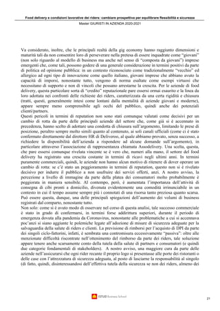 Food delivery e condizioni lavorative dei riders: cambiare prospettiva per equilibrare flessibilità e sicurezza
Master GIURISTI IN AZIENDA 2020-2021
21
Va considerato, inoltre, che le principali realtà della gig economy hanno raggiunto dimensioni e
maturità tali da non consentire loro di perseverare nella pretesa di essere inquadrate come “giovani”
(non solo riguardo al modello di business ma anche nel senso di “composta da giovani”) imprese
emergenti che, come tali, possono godere di una generale considerazione in termini positivi da parte
di politica ed opinione pubblica: in un contesto riconosciuto come tradizionalmente “vecchio” ed
allergico ad ogni tipo di innovazione come quello italiano, giovani imprese che abbiano avuto la
capacità di imporsi, nonostante tutto, vengono di norma esaltate come esempi virtuosi che
necessitano di supporto e non di vincoli che possano arrestarne la crescita. Per le aziende di food
delivery, questa particolare sorta di “credito” reputazionale pare essersi ormai esaurito e la linea da
loro adottata nei confronti delle richieste dei riders, caratterizzata da una certa rigidità e chiusura
(tratti, questi, generalmente intesi come lontani dalla mentalità di aziende giovani e moderne),
appare sempre meno comprensibile agli occhi del pubblico, quindi anche dei potenziali
clienti/partners.
Questi pericoli in termini di reputation non sono stati comunque valutati come decisivi per un
cambio di rotta da parte delle principali aziende del settore che, come già si è accennato in
precedenza, hanno scelto di adottare una condotta di chiusura sull’argomento, limitando le prese di
posizione, peraltro sempre molto simili quanto al contenuto, ai soli canali ufficiali (come ci è stato
confermato direttamente dal direttore HR di Deliveroo, al quale abbiamo provato, senza successo, a
richiedere la disponibilità dell’azienda a rispondere ad alcune domande sull’argomento), in
particolare attraverso l’associazione di rappresentanza chiamata Assodelivery. Una scelta, questa,
che pare essersi comunque rivelata vincente se è vero che, numeri alla mano, il settore del food
delivery ha registrato una crescita costante in termini di ricavi negli ultimi anni. In termini
puramente commerciali, quindi, le aziende non hanno alcun motivo di ritenere di dover operare un
cambio di rotta: se c’è stato un peggioramento in termini di reputation, questo non si è rivelato
decisivo per indurre il pubblico a non usufruire dei servizi offerti, anzi. A nostro avviso, la
percezione a livello di immagine da parte della platea dei consumatori molto probabilmente è
peggiorata in maniera sensibile. Al contempo, però, è aumentata l’importanza dell’attività di
consegna di cibi pronti a domicilio, divenuta evidentemente una comodità irrinunciabile in un
contesto in cui il tempo assume sempre più i connotati di una risorsa tanto preziosa quanto scarsa.
Può essere questa, dunque, una delle principali spiegazioni dell’aumento dei volumi di business
registrati dal comparto, nonostante tutto.
Non solo: come si è avuto modo di osservare nel corso di questa analisi, tale successo commerciale
è stato in grado di confermarsi, in termini forse addirittura superiori, durante il periodo di
emergenza dovuta alla pandemia da Coronavirus, nonostante alle problematiche a cui si accennava
poc’anzi si siano aggiunte le polemiche legate all’adozione di misure di sicurezza adeguate per la
salvaguardia della salute di riders e clienti. La previsione di rimborsi per l’acquisto di DPI da parte
dei singoli ciclo-fattorini, infatti, è sembrata una contromisura eccessivamente “passiva”: oltre alle
menzionate difficoltà riscontrate nell’ottenimento del rimborso da parte dei riders, tale soluzione
appare tenere anche scarsamente conto della tutela della salute di partners e consumatori (e quindi
due categorie fondamentali di stakeholders). A nostro avviso, una maggiore cura da parte delle
aziende nell’assicurarsi che ogni rider recante il proprio logo si presentasse alle porte dei ristoranti o
delle case con l’attrezzatura di sicurezza adeguata, al posto di lasciarne la responsabilità al singolo
(di fatto, quindi, disinteressandosi dell’effettiva tutela della sicurezza se non dei riders, almeno dei
 