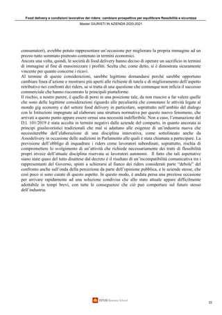 Food delivery e condizioni lavorative dei riders: cambiare prospettiva per equilibrare flessibilità e sicurezza
Master GIURISTI IN AZIENDA 2020-2021
22
consumatori), avrebbe potuto rappresentare un’occasione per migliorare la propria immagine ad un
prezzo tutto sommato piuttosto contenuto in termini economici.
Ancora una volta, quindi, le società di food delivery hanno deciso di operare un sacrificio in termini
di immagine al fine di massimizzare i profitti. Scelta che, come detto, si è dimostrata sicuramente
vincente per quanto concerne i ricavi.
Al termine di queste considerazioni, sarebbe legittimo domandarsi perché sarebbe opportuno
cambiare linea d’azione e mostrarsi più aperti alle richieste di tutela e di miglioramento dell’aspetto
retributivo nei confronti dei riders, se si tratta di una questione che comunque non inficia il successo
commerciale che hanno riscontrato le principali piattaforme.
Il rischio, a nostro parere, è quello di porsi in una posizione tale, da non riuscire a far valere quelle
che sono delle legittime considerazioni riguardo alle peculiarità che connotano le attività legate al
mondo gig economy e del settore food delivery in particolare, soprattutto nell’ambito del dialogo
con le Istituzioni impegnate ad elaborare una struttura normativa per questo nuovo fenomeno, che
arrivati a questo punto appare essere ormai una necessità indifferibile. Non a caso, l’emanazione del
D.l. 101/2019 è stata accolta in termini negativi dalle aziende del comparto, in quanto ancorata ai
principi giuslavoristici tradizionali che mal si adattano alle esigenze di un’industria nuova che
necessiterebbe dell’elaborazione di una disciplina innovativa, come sottolineato anche da
Assodelivery in occasione delle audizioni in Parlamento alle quali è stata chiamata a partecipare. La
previsione dell’obbligo di inquadrare i riders come lavoratori subordinati, soprattutto, rischia di
compromettere lo svolgimento di un’attività che richiede necessariamente dei tratti di flessibilità
propri invece dell’attuale disciplina riservata ai lavoratori autonomi. Il fatto che tali aspettative
siano state quasi del tutto disattese dal decreto è il risultato di un’incompatibilità comunicativa tra i
rappresentanti del Governo, spinti a schierarsi al fianco dei riders considerati parte “debole” del
confronto anche sull’onda della percezione da parte dell’opinione pubblica, e le aziende stesse, che
così poco si sono curate di questo aspetto. In questo modo, è andata persa una preziosa occasione
per arrivare rapidamente ad una soluzione condivisa che allo stato attuale appare difficilmente
adottabile in tempi brevi, con tutte le conseguenze che ciò può comportare sul futuro stesso
dell’industria.
 