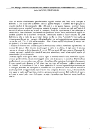 Food delivery e condizioni lavorative dei riders: cambiare prospettiva per equilibrare flessibilità e sicurezza
Master GIURISTI IN AZIENDA 2020-2021
2
riders di Milano rientrerebbero principalmente soggetti stranieri che fanno delle consegne a
domicilio la loro unica fonte di reddito. Secondo questa indagine vi sarebbero per lo più giovani
soggetti maschili di età compresa tra i 22 e i 30 anni, e, se per quanto riguarda i lavoratori italiani
sembrerebbe essere corretta l’associazione studente-lavoratore, lo stesso non vale nell’ipotesi di
soggetti di origine straniera per le quali le consegne a domicilio rappresentano la loro principale, e
spesso unica, fonte di reddito, ritrovandosi così privi delle relative tutele previste dalla legge e dai
contratti collettivi per i lavoratori subordinati. Interessante inoltre lo studio condotto nel 2018
dall’Inps su tutta la platea dei gig workers italiani che ha per primo “smontato” il mito della gig
economy come lavoro per i giovani, evidenziando che i gig workers costituiscono una percentuale
che oscilla tra il 27% e il 30% nei lavoratori tra i 30 e i 49 anni, del 20% degli over 50, mentre tra i
più giovani (18-29 anni) sfiora appena il 10%.
Il modello di business delle aziende digitali di food delivery varia da piattaforma a piattaforma e a
seconda dei casi, i riders possono essere pagati a orario o a cottimo. In ogni caso, le aziende
riescono a ottenere un forte risparmio di circa il 30% sui costi del lavoro grazie all’assenza dei
contratti nazionali e dei diritti spettanti al lavoratore subordinato, quali ad esempio i benefit, gli
straordinari e i giorni di malattia.
Ulteriore aspetto critico per i riders è quello legato al sistema connesso alle piattaforme digitali:
secondo questo sistema, i riders sono soggetti a una sorta di posizione in classifica determinata da
un algoritmo il cui meccanismo non solo non è ben chiaro ai lavoratori ma è stato più volte accusato
di essere penalizzante. Secondo la Cgil, infatti, tale algoritmo nell’elaborare i ranking reputazionali
dei fattorini, che determinano di fatto le future opportunità di lavoro e le priorità di prenotazione per
le consegne, finirebbe per emarginare e escludere dal ciclo produttivo coloro che non riescono a
essere disponibili a loggarsi nelle aree di lavoro loro assegnate. In questo modo, il lavoratore che
non segue la logica dell’algoritmo, si ritrova progressivamente escluso dalle richieste di lavoro,
arrivando in alcuni casi a essere de-loggato e a vedere i propri account disattivati senza giustificato
motivo.
 