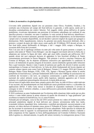 Food delivery e condizioni lavorative dei riders: cambiare prospettiva per equilibrare flessibilità e sicurezza
Master GIURISTI IN AZIENDA 2020-2021
3
I riders, la normativa e la giurisprudenza
L'avvento delle piattaforme digitali (tra cui possiamo citare Glovo, Foodinho, Foodora...) ha
costituito una rivoluzione nel campo del food delivery in generale, e nella specie, anche per la
disciplina contrattualistica dei relativi fattorini. Tali soggetti, infatti, prima dell'arrivo di queste
piattaforme, rivestivano tipicamente una posizione di lavoratore subordinato nei confronti di una
specifica pizzeria o ristorante; ora tutto è cambiato: le varie società di food delivery identificano i
loro riders come lavoratori autonomi, ponendo l'accento sulla loro indipendenza, sia nel determinare
i propri orari e le proprie disponibilità, sia nel decidere i percorsi migliori da seguire per giungere a
destinazione. Detto inquadramento, tuttavia, ha generato non poche discussioni dottrinali, oltre a
proteste e scioperi da parte dei riders stessi, come quello del 10 febbraio 2019 davanti ad uno dei
fast food della catena McDonald's di Bologna, o del 1 maggio 2020, sempre a Bologna, in
occasione della Festa dei Lavoratori.
Non è un caso che il capoluogo emiliano sia stato più volte teatro di queste proteste e scioperi, in
quanto città natale di “Riders Union Bologna”, uno dei maggiori movimenti attivisti in Italia che si
adoperano per tutelare la figura del rider, salito agli onori delle cronache già nell'inverno 2017
quando alcuni dei suoi esponenti decisero di appendere le loro biciclette all'albero di Natale
consuetamente posizionato in Piazza Maggiore. Tale protesta è servita a suscitare l'interesse del
Comune di Bologna, che ha disposto un'udienza conoscitiva per approfondire le condizioni di
lavoro e di trattamento di questa categoria di lavoratori, ancora totalmente ignorata dalle istituzioni
fino a quel momento. Questo è stato il punto di partenza per quello che diverrà il primo accordo
metropolitano in Europa sul food delivery: la Carta dei diritti fondamentali del lavoro digitale nel
contesto urbano (spesso nota come Carta di Bologna). Firmata il 31 maggio 2018 dal Comune di
Bologna, Riders Union Bologna, CGIL, CISL, UIL, Sgnam e Mymenu (queste ultime le uniche
piattaforme di food delivery), i principi fondamentali della Carta sono l'obbligo di assicurazione nei
confronti dei lavoratori e dei terzi, un compenso commisurato a quello stabilito nei contratti
nazionali dei settori attinenti (come quello della logistica), indennità aggiuntive per il lavoro
notturno e le condizioni meteorologiche sfavorevoli, la tutela della privacy.
Già nel mese di luglio dello stesso anno, proprio grazie alla Carta, un rider di Glovo vedrà riattivato
il suo account, che precedentemente era stato disattivato senza giustificato motivo, e a dicembre (in
applicazione dell'art. 4 della Carta stessa) si deciderà di sospendere totalmente il servizio di
consegne in tutto il territorio cittadino, a causa dell'eccessiva pericolosità dettata dalle condizioni
climatiche avverse.
Il 2018 costituisce un anno fondamentale per l'evoluzione della situazione riders anche per un altro
motivo: è stata infatti emessa la prima sentenza di quella che diventerà la “saga giudiziaria” per
eccellenza in materia di food delivery, la c.d. causa Foodora.
Entrando più nel dettaglio, verso la fine del 2016 sorsero proteste tra i riders di Foodora (una delle
principali piattaforme digitali di food delivery) per ottenere un'estensione delle loro tutele,
avanzando richieste riguardanti ferie, tredicesima e contributi previdenziali; successivamente a tali
proteste, sei riders decisero di intentare causa, presso il Tribunale di Torino, contro Foodora stessa,
per far accertare la sussistenza di un rapporto di lavoro subordinato. Nello specifico le richieste dei
ciclo-fattorini erano le seguenti: la corresponsione delle differenze retributive dirette e indirette e
delle competenze di fine rapporto in forza dell'inquadramento nel Contratto Collettivo Nazionale
della Logistica (o, alternativamente, in quello del settore terziario), la reintegrazione presso il loro
 