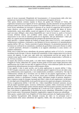 Food delivery e condizioni lavorative dei riders: cambiare prospettiva per equilibrare flessibilità e sicurezza
Master GIURISTI IN AZIENDA 2020-2021
4
posto di lavoro (asserendo l'illegittimità del licenziamento) e il riconoscimento delle cifre loro
spettanti per il periodo tra il licenziamento e la ricostituzione del rapporto di lavoro.
Tutte queste richieste verranno respinte in blocco dai giudici del Tribunale di Torino, che
negheranno l'esistenza di un rapporto di lavoro subordinato, facendo riferimento ad una precedente
pronuncia della Corte di Cassazione (la numero 2728 dell'8 febbraio 2010) in cui si stabiliva che per
aversi lavoro subordinato era necessaria la presenza di un vincolo di soggezione del lavoratore al
potere direttivo, con ordini specifici e un'assidua attività di vigilanza del datore di lavoro;
caratteristiche, senza alcun dubbio, assenti nel rapporto di lavoro tra Foodora e i propri riders, i
quali non erano obbligati a dare alcuna disponibilità per i turni di lavoro (e, anche se l'avessero
revocata all'ultimo minuto, non avrebbero subito alcuna sanzione disciplinare, se non la
retrocessione in una sorta di classifica gestita da un algoritmo, utile per determinare i riders più
abili), né a seguire percorsi predeterminati per giungere alle destinazioni del caso.
Nello specifico, i contratti stipulati da Foodora coi propri riders erano Co.Co.Co., cioè contratti di
collaborazione coordinata e continuativa, una fattispecie di lavoro autonomo (c.d. parasubordinato)
regolata dall'art. 409 c.p.c. Nucleo essenziale di questa fattispecie è la prestazione personale di un
lavoratore nei confronti di un committente, coordinata da quest'ultimo (senza però sfociare in ordini
e controlli penetranti, altrimenti si ricadrebbe in un rapporto subordinato in senso stretto) e di
carattere continuativo.
Poche sono le tutele del lavoro subordinato che possono applicarsi anche ai Co.Co.Co.; tra queste
ricordiamo la più rilevante: il dovere, da parte del committente, di dare congruo preavviso in caso di
recesso dal rapporto. In ogni caso, ogni tutela non espressamente prevista per questo tipo di
contratti (come quella contro il licenziamento o per la retribuzione proporzionata e sufficiente ex
art. 36 Cost.) è esclusa.
In seguito alla sentenza di primo grado, i sei riders hanno impugnato la sentenza presso la Corte
d'Appello di Torino, adducendo che i giudici di primo grado avessero posto troppa attenzione sulla
qualificazione che le parti avevano dato al rapporto di lavoro, senza analizzare quelle che erano le
caratteristiche della prestazione lavorativa effettivamente offerta.
Il loro appello è stato in parte accolto, con la prima applicazione in concreto dell'art. 2 d.lgs.
81/2015 (meglio conosciuto come Jobs Act), definendo quindi il rapporto di lavoro dei riders come
una collaborazione etero-organizzata, e non semplicemente coordinata e continuativa. Tale tipo di
collaborazione richiede che il lavoratore non sia dotato di una propria organizzazione e che il
committente determini luoghi e orari di lavoro (senza però sconfinare nell'esercizio del potere
gerarchico, direttivo o disciplinare). Foodora, infatti, individuava luoghi di partenza, disponeva i
turni e imponeva tempi di consegna, lasciando però liberi i riders di auto-organizzarsi, sia dal punto
di vista degli orari di disponibilità, sia da quello dei percorsi da seguire per giungere a destinazione.
Perciò, in applicazione dell'art. 2 del Jobs Act, i riders rimarrebbero lavoratori autonomi, ma per
tutti gli aspetti riguardanti igiene, sicurezza, retribuzione (i giudici, infatti, riconoscono ai riders il
diritto di vedersi corrispondere quanto maturato durante l'attività lavorativa prestata a Foodora sulla
base della retribuzione stabilita per i dipendenti del V livello nel CCNL Logistica), limiti di orario,
ferie e previdenza si applicherebbe la disciplina del lavoro subordinato. Rimarrebbe in ogni caso
fuori la tutela contro i licenziamenti illegittimi, inapplicabile a rapporti di natura non subordinata.
Detto questo, i giudici della Corte d'Appello di Torino hanno precisato che l'applicazione dell'art. 2
non legittima l'accoglimento della domanda avanzata dai riders in via principale (cioè il
riconoscimento della natura subordinata del rapporto). Infatti, oltre alla mancanza di un potere
 