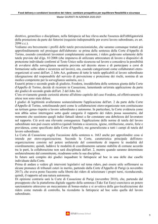 Food delivery e condizioni lavorative dei riders: cambiare prospettiva per equilibrare flessibilità e sicurezza
Master GIURISTI IN AZIENDA 2020-2021
5
direttivo, gerarchico o disciplinare, nella fattispecie ad hoc rileva anche l'assenza dell'obbligatorietà
della prestazione da parte dei fattorini (requisito indispensabile per aversi lavoro subordinato, ex art.
2094 c.c.).
Vediamo ora brevemente i profili delle tutele prevenzionistiche, che saranno comunque trattati più
approfonditamente nel prosieguo dell'elaborato: se prima della sentenza della Corte d'Appello di
Torino, essendo considerati lavoratori completamente autonomi, i riders godevano solamente delle
tutele previste dal d.lgs. 81/2008 (che imponeva di utilizzare attrezzature di lavoro e dispositivi di
protezione individuale conformi al Testo Unico sulla sicurezza sul lavoro e concedeva la possibilità
di avvalersi della sorveglianza sanitaria prevista nel decreto stesso e di partecipare a corsi di
formazione sulla salute e sicurezza sul lavoro), ora, essendo categorizzati come collaboratori etero-
organizzati ai sensi dell'art. 2 Jobs Act, godranno di tutte le tutele applicabili al lavoro subordinato
(designazione del responsabile del servizio di prevenzione e protezione dei rischi, nomina di un
medico competente per la sorveglianza sanitaria, ecc.).
Esauriti primo e secondo grado di giudizio, Foodora, insoddisfatta della sentenza giunta dalla Corte
d'Appello di Torino, decide di ricorrere in Cassazione, lamentando un'errata applicazione da parte
dei giudici di secondo grado dell'art. 2 del Jobs Act.
C'era ovviamente grande curiosità attorno all'ultimo capitolo del caso Foodora, ed effettivamente le
attese non sono state deluse.
I giudici di legittimità avalleranno sostanzialmente l'applicazione dell'art. 2 da parte della Corte
d'Appello di Torino, sottolineando però come le collaborazioni etero-organizzate non costituiscano
un tertium genus rispetto a lavoro subordinato e autonomo. In particolare, la Corte evidenzia come
non abbia senso interrogarsi sotto quale categoria il rapporto dei riders possa sussumersi, dal
momento che sussistono quegli indici fattuali idonei a far constatare una debolezza del lavoratore
nel rapporto. Ciò avrà una rilevante conseguenza: l'applicazione delle norme di tutela del lavoro
subordinato non può essere selettiva (quindi limitata a sicurezza, igiene, retribuzione, orario, ferie e
previdenza, come specificato dalla Corte d'Appello), ma generalizzata a tutti i campi di tutela del
lavoro subordinato.
La Corte di Cassazione coglie l'occasione della sentenza n. 1663 anche per approfondire cosa si
intende per etero-organizzazione. Secondo la Corte, caratteristica principale dell'etero-
organizzazione consiste nel potere unilaterale del committente di imporre le modalità del
coordinamento; quindi, laddove le modalità di coordinamento saranno stabilite di comune accordo
tra le parti, la collaborazione non sarà disciplinata dall'art. 2, mentre quando saranno determinate
unilateralmente dal committente, ricadranno sotto la sua disciplina.
In futuro sarà compito dei giudici inquadrare le fattispecie ad hoc in una delle due caselle
individuate dalla Corte.
Prima di andare a vedere gli interventi legislativi sul tema riders, può essere utile soffermarsi su
alcune pronunce di tribunali esteri in merito, partendo dalla Corte d'Appello di Parigi (a novembre
2017), che aveva posto l'accento sulla libertà dei riders di selezionare i propri turni, riconducendo,
quindi, il rapporto ad una natura autonoma.
Di opinione contraria sarà la Corte di Cassazione di Parigi (novembre 2018), che, partendo dal
presupposto che la piattaforma digitale oggetto della sentenza (Take Eat Easy) esercitava un potere
sanzionatorio attraverso un meccanismo di bonus-malus e si avvaleva della geo-localizzazione dei
riders come metodo di controllo, ha ricondotto la fattispecie ad hoc sotto quella del lavoro
subordinato.
 