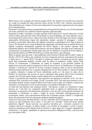 Food delivery e condizioni lavorative dei riders: cambiare prospettiva per equilibrare flessibilità e sicurezza
Master GIURISTI IN AZIENDA 2020-2021
6
Dello stesso avviso un giudice di Valencia (giugno 2018), che, facendo leva sul fatto che il tracciato
ed i tempi di consegna dei riders potevano essere rilevati via GPS e che i fattorini necessitavano
della piattaforma per svolgere il lavoro (non disponendo di una propria organizzazione), ha propeso
per la subordinazione.
Esaminate le principali pronunce giurisprudenziali sul tema del food delivery, sia a livello nazionale
che estero, passiamo ora a esplorare l'aspetto legislativo della faccenda.
Seguendo un ordine cronologico, la legge regionale 4/2019 del Lazio è il primo intervento a livello
locale in Italia sulla questione riders (eccettuando la Carta di Bologna, che come abbiamo visto, è
stata firmata dal Comune stesso). Approvata in data 20 marzo 2019, tale legge mira ad uno sviluppo
responsabile dell'economia legata alle piattaforme digitali, cercando di proteggere i relativi
lavoratori a prescindere dalla natura del rapporto (autonoma o subordinata) che li lega al datore di
lavoro. Gli strumenti di cui si dota la Regione per raggiungere tali finalità sono un portale del lavoro
digitale (composto dall'anagrafe regionale del lavoro digitale e dal registro regionale delle
piattaforme digitali), una Consulta dell'economia e del lavoro digitale, che funge come organismo di
consultazione, un programma annuale degli interventi da effettuarsi in materia di lavoro digitale e
dei protocolli d'intesa con INPS ed INAIL per le tutele assicurative e previdenziali.
Meno di quattro mesi più tardi, è stata pubblicata sulla Gazzetta Ufficiale dell'UE dell'11 luglio la
Direttiva 2019/1152 relativa alle condizioni di lavoro trasparenti nell’area comunitaria (da recepire
in Italia entro il 1° agosto 2022). Concepita in origine per tutelare i lavoratori più precari (specie
quelli delle piattaforme digitali), secondo molti ha deluso le aspettative. Infatti, mentre l'idea
iniziale di Commissione e Parlamento era quella di estendere il più possibile l'ambito di
applicazione (con tutele quali la trasparenza in tema di orari di lavoro, di retribuzione e di durata del
contratto, e il diritto per i fattorini di ricevere il proprio compenso anche in caso di cancellazione
all'ultimo minuto dell'incarico), in seguito all'opposizione di vari Stati membri si è deciso di andare
a regolare solamente il campo del lavoro subordinato; anche se, è da tenere in conto, che la
Direttiva fa riferimento alla nozione di lavoro subordinato fatta propria dalla Corte di Giustizia
europea, che è ben più ampia rispetto a quelle adottate dai vari ordinamenti nazionali.
Ultimo, e sicuramente più importante, testo legislativo da esaminare in materia è il D.l. 101 del 3
settembre 2019, convertito con la legge 128 del 2 novembre 2019. Tale intervento normativo aveva
una duplice finalità: tutelare categorie deboli di lavoratori (come i riders ed i disabili) e arginare due
imponenti crisi industriali in corso in quel momento, cioè quelle di Whirlpool e Ilva.
Le tutele dei ciclo-fattorini sono contenute nell'art. 1 del decreto, il quale va a modificare il sopra
discusso art. 2 del Jobs Act, rendendolo applicabile anche ai rapporti di collaborazione che si
concretano in prestazioni prevalentemente personali (e non più solo esclusivamente personali) ed
eliminando il riferimento ai tempi e luoghi di lavoro nell'ambito dell'organizzazione del
committente. Inoltre, viene espressamente statuito che il riformato comma 1 dell'art. 2 si applicherà
anche alle prestazioni di lavoro organizzate mediante piattaforme digitali.
Tuttavia le innovazioni introdotte dal D.l. 101 del 3 settembre 2019 non finiscono qui. Viene infatti
inserito un capo totalmente nuovo all'art. 47 del Jobs Act, intitolato “Tutela del lavoro tramite
piattaforme digitali”. Questo prevede una specifica disciplina per i lavoratori autonomi che
svolgono attività di consegna, in ambito urbano e con l'ausilio di velocipedi o veicoli a motore,
attraverso piattaforme anche digitali (tuttavia l'entrata in vigore degli artt. 47-quater, riguardante la
retribuzione, e 47-septies, riguardante la copertura assicurativa obbligatoria INAIL, è prevista solo
per il novembre 2020).
 