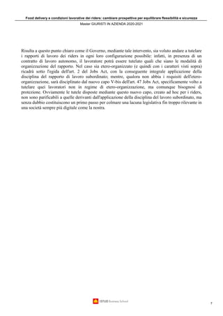 Food delivery e condizioni lavorative dei riders: cambiare prospettiva per equilibrare flessibilità e sicurezza
Master GIURISTI IN AZIENDA 2020-2021
7
Risulta a questo punto chiaro come il Governo, mediante tale intervento, sia voluto andare a tutelare
i rapporti di lavoro dei riders in ogni loro configurazione possibile: infatti, in presenza di un
contratto di lavoro autonomo, il lavoratore potrà essere tutelato quali che siano le modalità di
organizzazione del rapporto. Nel caso sia etero-organizzato (e quindi con i caratteri visti sopra)
ricadrà sotto l'egida dell'art. 2 del Jobs Act, con la conseguente integrale applicazione della
disciplina del rapporto di lavoro subordinato; mentre, qualora non abbia i requisiti dell'etero-
organizzazione, sarà disciplinato dal nuovo capo V-bis dell'art. 47 Jobs Act, specificamente volto a
tutelare quei lavoratori non in regime di etero-organizzazione, ma comunque bisognosi di
protezione. Ovviamente le tutele disposte mediante questo nuovo capo, creato ad hoc per i riders,
non sono parificabili a quelle derivanti dall'applicazione della disciplina del lavoro subordinato, ma
senza dubbio costituiscono un primo passo per colmare una lacuna legislativa fin troppo rilevante in
una società sempre più digitale come la nostra.
 