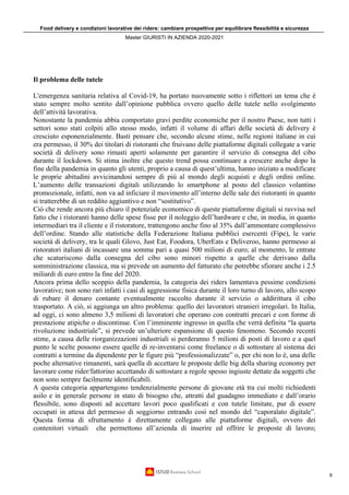 Food delivery e condizioni lavorative dei riders: cambiare prospettiva per equilibrare flessibilità e sicurezza
Master GIURISTI IN AZIENDA 2020-2021
8
Il problema delle tutele
L'emergenza sanitaria relativa al Covid-19, ha portato nuovamente sotto i riflettori un tema che è
stato sempre molto sentito dall’opinione pubblica ovvero quello delle tutele nello svolgimento
dell’attività lavorativa.
Nonostante la pandemia abbia comportato gravi perdite economiche per il nostro Paese, non tutti i
settori sono stati colpiti allo stesso modo, infatti il volume di affari delle società di delivery è
cresciuto esponenzialmente. Basti pensare che, secondo alcune stime, nelle regioni italiane in cui
era permesso, il 30% dei titolari di ristoranti che fruivano delle piattaforme digitali collegate a varie
società di delivery sono rimasti aperti solamente per garantire il servizio di consegna del cibo
durante il lockdown. Si stima inoltre che questo trend possa continuare a crescere anche dopo la
fine della pandemia in quanto gli utenti, proprio a causa di quest’ultima, hanno iniziato a modificare
le proprie abitudini avvicinandosi sempre di più al mondo degli acquisti e degli ordini online.
L’aumento delle transazioni digitali utilizzando lo smartphone al posto del classico volantino
promozionale, infatti, non va ad inficiare il movimento all’interno delle sale dei ristoranti in quanto
si tratterebbe di un reddito aggiuntivo e non “sostitutivo”.
Ciò che rende ancora più chiaro il potenziale economico di queste piattaforme digitali si ravvisa nel
fatto che i ristoranti hanno delle spese fisse per il noleggio dell’hardware e che, in media, in quanto
intermediari tra il cliente e il ristoratore, trattengono anche fino al 35% dall’ammontare complessivo
dell’ordine. Stando alle statistiche della Federazione Italiana pubblici esercenti (Fipe), le varie
società di delivery, tra le quali Glovo, Just Eat, Foodora, UberEats e Deliveroo, hanno permesso ai
ristoratori italiani di incassare una somma pari a quasi 500 milioni di euro; al momento, le entrate
che scaturiscono dalla consegna del cibo sono minori rispetto a quelle che derivano dalla
somministrazione classica, ma si prevede un aumento del fatturato che potrebbe sfiorare anche i 2.5
miliardi di euro entro la fine del 2020.
Ancora prima dello scoppio della pandemia, la categoria dei riders lamentava pessime condizioni
lavorative; non sono rari infatti i casi di aggressione fisica durante il loro turno di lavoro, allo scopo
di rubare il denaro contante eventualmente raccolto durante il servizio o addirittura il cibo
trasportato. A ciò, si aggiunga un altro problema: quello dei lavoratori stranieri irregolari. In Italia,
ad oggi, ci sono almeno 3,5 milioni di lavoratori che operano con contratti precari e con forme di
prestazione atipiche o discontinue. Con l’imminente ingresso in quella che verrà definita “la quarta
rivoluzione industriale”, si prevede un’ulteriore espansione di questo fenomeno. Secondo recenti
stime, a causa delle riorganizzazioni industriali si perderanno 5 milioni di posti di lavoro e a quel
punto le scelte possono essere quelle di re-inventarsi come freelance o di sottostare al sistema dei
contratti a termine da dipendente per le figure più “professionalizzate” o, per chi non lo è, una delle
poche alternative rimanenti, sarà quella di accettare le proposte delle big della sharing economy per
lavorare come rider/fattorino accettando di sottostare a regole spesso ingiuste dettate da soggetti che
non sono sempre facilmente identificabili.
A questa categoria appartengono tendenzialmente persone di giovane età tra cui molti richiedenti
asilo e in generale persone in stato di bisogno che, attratti dal guadagno immediato e dall’orario
flessibile, sono disposti ad accettare lavori poco qualificati e con tutele limitate, pur di essere
occupati in attesa del permesso di soggiorno entrando così nel mondo del “caporalato digitale”.
Questa forma di sfruttamento è direttamente collegato alle piattaforme digitali, ovvero dei
contenitori virtuali che permettono all’azienda di inserire ed offrire le proposte di lavoro;
 