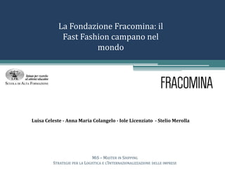 La Fondazione Fracomina: il
Fast Fashion campano nel
mondo
Luisa Celeste - Anna Maria Colangelo - Iole Licenziato - Stelio Merolla
MIS – MASTER IN SHIPPING
STRATEGIE PER LA LOGISTICA E L’INTERNAZIONALIZZAZIONE DELLE IMPRESE
 