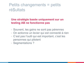 Petits changements = petits
ré$ultats
Une stratégie basée uniquement sur un
testing AB ne fonctionne pas
▷ Souvent, les gains ne sont pas pérennes
▷ On actionne un levier qui est connecté à rien
▷ C’est pas l’outil qui est important, c’est les
personnes qui pilotent
▷ Segmentations ?
 