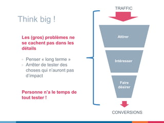 Think big !
Les (gros) problèmes ne
se cachent pas dans les
détails
▷ Penser « long terme »
▷ Arrêter de tester des
choses qui n’auront pas
d’impact
Personne n’a le temps de
tout tester !
Attirer
Intéresser
Faire
désirer
TRAFFIC
CONVERSIONS
 