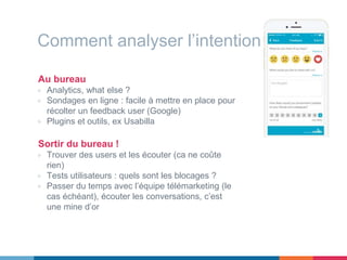 Comment analyser l’intention ?
Au bureau
▷ Analytics, what else ?
▷ Sondages en ligne : facile à mettre en place pour
récolter un feedback user (Google)
▷ Plugins et outils, ex Usabilla
Sortir du bureau !
▷ Trouver des users et les écouter (ca ne coûte
rien)
▷ Tests utilisateurs : quels sont les blocages ?
▷ Passer du temps avec l’équipe télémarketing (le
cas échéant), écouter les conversations, c’est
une mine d’or
 