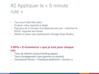 #2 Appliquer le « 5 minute
rule »
▷ Too much data kills data !
▷ Evaluer votre capacité à réagir
▷ Pas plus de 5 minutes d’analytiques par jour : chercher le
80/20, regarder les trends
▷ Mettre en place des dashboards (Google Data Studio)
3 KPIs « E-Commerce » que je suis pour chaque
site
▷ Taux de rebond (surtout landing pages)
▷ Taux d’engagement (vers gamme ou produit)
▷ Conversion Panier > Checkout (entonnoir « touchy »)
 