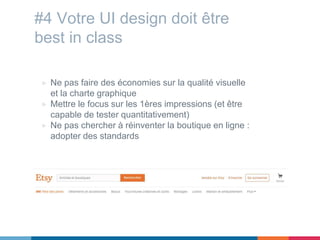 #4 Votre UI design doit être
best in class
▷ Ne pas faire des économies sur la qualité visuelle
et la charte graphique
▷ Mettre le focus sur les 1ères impressions (et être
capable de tester quantitativement)
▷ Ne pas chercher à réinventer la boutique en ligne :
adopter des standards
 