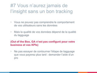 #7 Vous n’aurez jamais de
l’insight sans un bon tracking
▷ Vous ne pouvez pas comprendre le comportement
de vos utilisateurs sans les données
▷ Mais la qualité de vos données dépend de la qualité
du tagguage
(Out of the Box, GA n’est pas configuré pour votre
business et vos KPIs)
▷ Ne pas essayer de contourner l’étape de tagguage
que vous payerez plus tard : demander l’aide d’un
pro
 