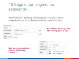 #8 Segmenter, segmenter,
segmenter !
Pour VRAIMENT connaître vos utilisateurs, leurs envies et leur
comportement sur le site, les segments sont incontournables
Réduire le « bruit » qui peut
être provoqué par le SEO
Quel est le comportement
du trafic SEO sur la
marque ?
 