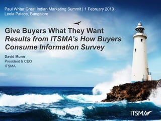 Paul Writer Great Indian Marketing Summit | 1 February 2013
Leela Palace, Bangalore



Give Buyers What They Want
Results from ITSMA’s How Buyers
Consume Information Survey
David Munn
President & CEO
ITSMA




                  Results from ITSMA’s How Buyers Consume Information Survey | 1 February 2013 | E130201 | © 2013 ITSMA. All Rights Reserved. | 1
 