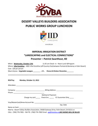 DESERT VALLEYS BUILDERS ASSOCIATION
                    PUBLIC WORKS GROUP LUNCHEON




                           IMPERIAL IRRIGATION DISTRICT
                     “LANDSCAPING and ELECTICAL CONNECTIONS”
                          Presenter – Patrick Swarthout, IID
When: Wednesday, October 17th                    11:45 am Check- in – Noon Lunch &Program
Where: Villa Portofino – 4001 Villa Portofino (off Country Club between Portola & Monterey in Palm Desert)
Cost: $20 per person
Meal choices: Vegetable Lasagna ________ …OR… Penne & Chicken Florentine________

*************************************************************************************

RSVP by:       Monday, October 15, 2012

Attendees: ____________________________________________________________________________

Company: _________________________________ Billing Address: ______________________________
Phone: ___________________________________
                                        Method of Payment
                   Charge my card _____ Check Enc. _____ CC Guarantee Only _____

Visa/MasterCard/Amex Account No: _______________________________________________________
                                                                       Exp. Date
Name on Card: ________________________________________________________________________
Mail to: Desert Valleys Builders Association, 34360 Gateway Drive, Palm Desert, CA 92211 or
CALL: (760) 776-7001 FAX TO: (760) 776-7002 Email: gg@thedvba.orgNO SHOWS WILL BE BILLED
 
