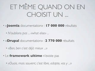 ET MÊME QUAND ON EN
            CHOISIT UN ...
• «Joomla    documentation» : 17 000 000 résultats

 • N’oublions   pas ... «what else» ...

• «Drupal    documentation» : 2 770 000 résultats

 • «Bon, ben    c’est déjà mieux ...»

• Le   framework ultime n’existe pas

 • «Ouais, mais    souvent, c’est libre, adapte, vas y ...»
 