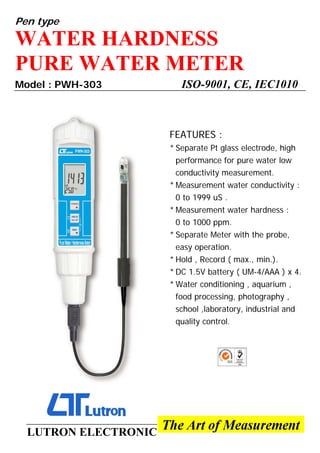 Pen type
WATER HARDNESS
PURE WATER METER
Model : PWH-303 ISO-9001, CE, IEC1010
FEATURES :
* Separate Pt glass electrode, high
performance for pure water low
conductivity measurement.
* Measurement water conductivity :
0 to 1999 uS .
* Measurement water hardness :
0 to 1000 ppm.
* Separate Meter with the probe,
easy operation.
* Hold , Record ( max., min.).
* DC 1.5V battery ( UM-4/AAA ) x 4.
* Water conditioning , aquarium ,
food processing, photography ,
school ,laboratory, industrial and
quality control.
LUTRON ELECTRONIC
 
