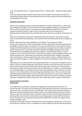 zone. The ratiosWTIA-Panel 1 – Guidance Note 6 PWHT – February 2003 Disclaimer applies Page 9
of 10
need to be experimentally verified for each material to be welded. The technique eliminates the
coarse grained region within the heat affected zone where creep cracking and reheat cracking have
caused problems in the past.

DECISIONS ON REPAIRS

Most decisions regarding repairs to pressurised equipment in large, complex plant are made using
risk management principles. On the one side of the risk management equation is consequences of
failure, and this can be financial, environmental or health and safety related. Once an item of
equipment has been found to contain a flaw of some description, the consequences of
Ò Doing nothing, Ò Repairing the flaw, Ò Replacing the item, need to be considered. If the decision is
to
repair, the consequences of the repair method also need to be evaluated. The decision to repair
must be made by the Owner/Operator, who should also take full responsibility for the consequences
of the
decision. Decisions on the repair method are more difficult. This is because in today’s
climate, plant maintenance is often subcontracted, and the subcontractor does not always have the
knowledge to advise on repair consequences. The issues here tend to be as much legal as technical,
but again, the Owner/Operator must take responsibility for ensuring the correct advice is sought. In
certain industries, there are sufficient Institutions (eg EPRI and UKAEA) and people within those
Institutions with the knowledge and experience to advise on the likelihood of success. In other
industries, this is not the case, and more is said of this issue below. On the probability of failure side
and the attendant risks, repairs where post weld heat treatment has been omitted is reasonably
mature technology. In the power generation and nuclear industries, there is sufficient evidence to
show that carbon-manganese, carbon-molybdenum and chromiummolybdenum steels operating at
high
temperatures can be safely repaired. One outstanding problem is the question of properties when a
defect is found in a temper bead repair and a fracture mechanics assessment has to be carried out. A
review of the literature shows that very little K1C testing has been carried out. The charpy impact
testing that has been done has been done on the heat affected zone. If a defect is in the weld repair,
this immediately takes. any calculation into the realms of probabilistic fracture mechanics. In other
industries such as Petrochemical, the technology is probably less mature. There are some instances
where the temper bead technique has been used quite successfully in non-sour service. Whenever
NACE MR 0175 restrictions apply, repairs without post weld heat treatment have almost universally
resulted in cracking of the repair at a later date. This is quite obviously the result of residual stress.

QUALIFICATION OF WELDING
PROCEDURES

In just about every world Code or Standard, the application of post weld heat treatment is an
essential variable. This means that the application of post weld heat treatment to a procedure or the
removal of it from a procedure requires re-qualification. This is because post weld heat treatment
affects the mechanical properties of the weld, and this is the whole purpose of procedure testing.
There are even more restrictions if heat treatment is above the lower transformation temperature,
but this guidance note has been limited to the stress relieving aspect of post weld heat treatment.
Caution must also be exercised when working with the ASME code. The system of supplementary
essential variables can be
Confusing, but basically, these are invoked whenever notch toughness requirements. In the case of
post weld heat treatment, there is an additional essential variable that specifies that the procedure
 
