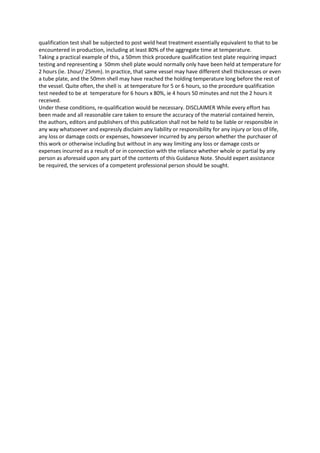 qualification test shall be subjected to post weld heat treatment essentially equivalent to that to be
encountered in production, including at least 80% of the aggregate time at temperature.
Taking a practical example of this, a 50mm thick procedure qualification test plate requiring impact
testing and representing a 50mm shell plate would normally only have been held at temperature for
2 hours (ie. 1hour/ 25mm). In practice, that same vessel may have different shell thicknesses or even
a tube plate, and the 50mm shell may have reached the holding temperature long before the rest of
the vessel. Quite often, the shell is at temperature for 5 or 6 hours, so the procedure qualification
test needed to be at temperature for 6 hours x 80%, ie 4 hours 50 minutes and not the 2 hours it
received.
Under these conditions, re-qualification would be necessary. DISCLAIMER While every effort has
been made and all reasonable care taken to ensure the accuracy of the material contained herein,
the authors, editors and publishers of this publication shall not be held to be liable or responsible in
any way whatsoever and expressly disclaim any liability or responsibility for any injury or loss of life,
any loss or damage costs or expenses, howsoever incurred by any person whether the purchaser of
this work or otherwise including but without in any way limiting any loss or damage costs or
expenses incurred as a result of or in connection with the reliance whether whole or partial by any
person as aforesaid upon any part of the contents of this Guidance Note. Should expert assistance
be required, the services of a competent professional person should be sought.
 