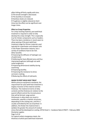 effect falling off fairly rapidly with time.
Ò The tensile strength is decreased.
Ò The ductility is increased.
Ò Hardness levels are reduced.
Ò Toughness is slightly reduced at short
times but the effect can be significant over
longer times.

Effect on Creep Properties
For creep resisting material, post weld heat
treatment is required in order to fully
develop the creep strength. This is especially
true for thicker components such as headers.
There has been a tendency in recent years to
allow waiving of the post weld heat
treatment stage for thinner materials used
typically for superheater and reheater coils
in the Power Generation industry, but a
variety of conditions have to be met.
Other benefits
Ò Improving the diffusion of hydrogen out
of weld metal
Ò Softening the heat affected zone and thus
improving toughness (although not weld
metal toughness)
Ò Improving dimensional stability during
machining.
Ò Improving ductility.
Ò Improving the resistance to stress
corrosion cracking.
Ò Reducing the effects of cold work.

WHEN TO POST WELD HEAT TREAT
Within pressure equipment standards, the
requirement for post weld heat treatment is
largely a function of the material and the
thickness. The material (in terms of alloy
content) and the thickness (in relation to the
quench effect) control the microstructure
that will be formed. Large section
thicknesses in alloy steels can result in
martensitic, pearlitic or bainitic structures,
depending on the cooling rate, and this is
usually controlled by the use of preheat. In
addition, the thicker the material that is
welded, the greater the amount of residual
stress that will be developed on cooling. WTIA-Panel 1 – Guidance Note 6 PWHT – February 2003
Disclaimer applies
Page 3 of 10
For typical carbon-manganese steels, the
thickness at which post weld heat treatment
 
