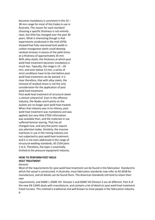 becomes mandatory is consistent in the 32 –
38 mm range for most of the Codes in use in
Australia. The reason for each standard
choosing a specific thickness is not entirely
clear, but little has changed over the past 30
years. What is interesting though is that
experiments conducted in the mid-1970s
showed that fully restrained butt welds in
carbon-manganese steels could develop
residual stresses in excess of the yield stress
at a thickness of approximately 35 mm.
With alloy steels, the thickness at which post
weld heat treatment becomes mandatory is
much less. Typically, the range is 13 – 20
mm, and even below 13 mm, a series of
strict conditions have to be met before post
weld heat treatment can be waived. It is
clear therefore, that with alloy steels, the
removal of residual stress is not the only
consideration for the application of post
weld heat treatment.
Post weld heat treatment of structural steels
is almost unheard of. Even in the offshore
industry, the Nodes and K-joints on the
Jackets are no longer post weld heat treated.
When that industry was in its infancy, post
weld heat treatment was mandatory and was
applied, but very little CTOD information
was available then, and the materials in use
suffered laminar tearing. That has all
changed now, and very few joints require
any attention today. Similarly, the massive
machines in use in the mining industry are
not subjected to post weld heat treatment,
and it is not even addressed in the range of
structural welding standards, AS 1554 parts
1 to 6. Therefore, the topic is essentially
limited to the pressure equipment industry.

HOW TO PERFORM POST WELD
HEAT TREATMENT
General
Most of the requirements for post weld heat treatment can be found in the fabrication Standard to
which the vessel is constructed. In Australia, most fabrication standards now refer to AS 4458 for
manufacture, and all details can be found there. The American Standards still tend to retain their
own
requirements, and ASME I, ASME VIII Division 1 and ASME VIII Division 2 are all different. Part 4 of
the new EN 13445 deals with manufacture, and contains a lot of detail on post weld heat treatment.
Fixed Furnace This method is traditional and well known to most people in the fabrication industry.
A
 