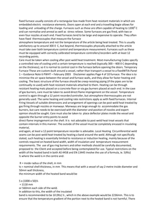 fixed furnace usually consists of a rectangular box made from heat resistant materials in which are
embedded electric resistance elements. Doors open at each end and a travelling bogie allows for
loading and unloading of the charge. Furnaces such as these are often capable of heating to 12000 C
and can normalise and anneal as well as stress relieve. Some furnaces are gas fired, with two or
even four nozzles at each end. Fixed furnaces tend to be large and expensive to operate. They often
have fixed thermocouples that measure the furnace
atmosphere temperature and not the temperature of the article being heat treated. This is usually
satisfactory up to around 300 0 C, but beyond, thermocouples physically attached to the article
must take over both temperature control and temperature measurement. Furnaces such as these
must be equipped with correctly calibrated temperature controllers/recorders with at least 12
recording points.
Care must be taken when cooling after post weld heat treatment. Most manufacturing Codes specify
a controlled rate of cooling until a certain temperature is reached (typically 300 – 400 0 C depending
on the thickness), so it is normal to control cool in the furnace before opening the doors. Temporary
Furnace These are custom-built around a vessel, rather than transport a vessel to a fixedWTIA-Panel
1 – Guidance Note 6 PWHT – February 2003 Disclaimer applies Page 4 of 10 furnace. The idea is to
minimise the air space between the vessel and furnace walls, and they allow for faster heating and
cooling. The basic structure of the furnace should be creep resisting piping (if the pipes are to be
continually re-used) with heat resistant materials attached to them. Heating can be through
resistant heating mats placed on a concrete floor or via gas burners placed at each end. In the case
of gas burners, care must be taken to avoid direct flame impingement on the vessel. Temperature
control is again through a 12 point recorder/controller, but atmosphere thermocouples are not
generally used. The same heating and cooling rate restrictions apply as with fixed furnaces. Internal
Firing Vessels of suitable dimensions and arrangement of openings can be post weld heat treated by
gas firing through nozzles or manways. Manways are large enough to accommodate the gas
burners, but care needs to be exercised with the diameter and position of nozzles and expert
opinion should be sought. Care must also be taken to place deflector plates inside the vessel and
opposite the burner entry points to avoid
direct flame impingement on the shell. It is not advisable to post weld heat treat vessels that
contain internals in this manner. The outside of the vessel must be completely encased in insulating
material,
and again, at least a 12 point temperature recorder is advisable. Local Heating Circumferential weld
seams can be post weld heat treated by heating a band around the weld. Although not specifically
stated, such heating is essentially limited to resistance or induction heating, mainly because of the
controls required on heated band width, width of insulation and temperature measurement
requirements. The use of gas ring burners and other methods should be carefully documented,
proposed to the Client and accepted before being contemplated for use. Typical restrictions on the
width of the heated band in both AS 4458 and EN 13445 involve the use of a formula, ie. 5(Rts)
½ where the weld is in the centre and:

 R = inside radius of the shell, in mm
ts = nominal shell thickness, in mm This means that with a vessel of say 2 metre inside diameter and
50mm wall thickness,
the minimum width of the heated band would be

5 x (1000 x 50)½
 = 1118 mm
or 560mm each side of the weld.
In addition to this, the width of the insulated
band is recommended to be 10 (Rts) ½ , which in the above example would be 2236mm. This is to
ensure that the temperature gradient of the portion next to the heated band is not harmful. There
 