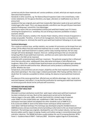 carried out only for those materials and service conditions, or both, which do not require any post
fabrication heat treatment.
Standards in other countries, eg. The National Board Inspection Code in the United States, make
similar statements. At first glance therefore, any repair, alteration or modification to an item of
pressurised
equipment that was originally post weld heat treated after fabrication needs to be post weld heat
treated again after repair. This is not always possible, and efforts over the past 20 years have been
aimed at finding ways around this. Cost Advantages
Whilst most repairs that are contemplated could be post weld heat treated, even if it means
removing the equipment to a workshop, the cost of doing so becomes prohibitive in today’s
economic climate.
There are other situations, notably in the Nuclear Power industry, where removal of equipment is
simply not possible. Therefore, in terms of risk management, there has been a strong drive to
develop techniques to eliminate the need for post weld heat treatment following an on-site repair.

Technical Advantages
This is quite an emotive issue, and like statistics, any number of conclusions can be drawn from sets
of data. Of the effects that post weld heat treatment has on a weld, residual stress will obviously
remain if post weld heat treatment is waived, and for creep resisting materials, the full creep
strength will not be developed. However, there are welding techniques that can simulate the
tempering effect of post weld heat treatment, and there are some claims that mechanical
properties in the HAZ can be improved
compared with conventional post weld heat treatment. The particular property that is influenced
more than any other when welding with these alternative techniques is heat affected zone
toughness. Most of the so-called temper bead techniques are primarily designed to give adequate
toughness in both the weld and the heat affected zone and to produce a satisfactory hardness
profile. Whether the room
temperature, and sometimes sub-zero impact properties are the most important consideration with
alloy steels operating in the creep range is indeed questionable. After having said that, there is no
doubt that for materials susceptible to reheat cracking, the absence of post weld heat treatment
and
the absence of the coarse-grained heat affected zone are definite advantages. Care needs to be
exercised however, and suffice it to say that the justification for waiving post weld heat treatment
on technical grounds should not be confused with economics.

TECHNIQUES FOR WELD REPAIR
WITHOUT POST WELD HEAT
TREATMENT
Attempts to achieve satisfactory results from weld repairs where post weld heat treatment
has been omitted are not new. Much of the original work carried out for the Nuclear
Industry began in the early 1980s, and Code Case N-432 for a limited range of materials
under ASME III in the United States was established in 1986. Since then, the various
techniques have been refined and adopted into other standards such as ASME B 31.1,
B 31.3 and even ASME XI. Some of the better known techniques will be examined in
more detail. Half bead technique This technique was developed using the shielded metal arc
(SMAW) process and was essentially aimed at providing an alternative to the use of post weld heat
treatment. The technique was originally developed for use in the nuclear industry, but has since
become widely used for repairs to piping, headers and turbine casings in conventional power plant
and other industries. The SMAW technique usually employs the use of increasing diameter WTIA-
Panel 1 – Guidance Note 6 PWHT – February 2003 Disclaimer applies Page 8 of 10 electrodes,
 