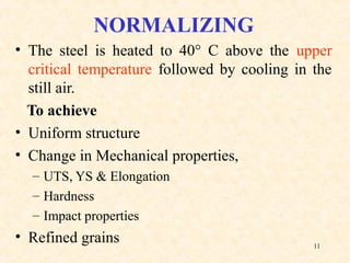 11
NORMALIZING
• The steel is heated to 40° C above the upper
critical temperature followed by cooling in the
still air.
To achieve
• Uniform structure
• Change in Mechanical properties,
– UTS, YS & Elongation
– Hardness
– Impact properties
• Refined grains
 