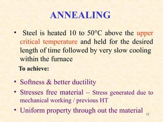12
ANNEALING
• Steel is heated 10 to 50°C above the upper
critical temperature and held for the desired
length of time followed by very slow cooling
within the furnace
To achieve:
• Softness & better ductility
• Stresses free material – Stress generated due to
mechanical working / previous HT
• Uniform property through out the material
 