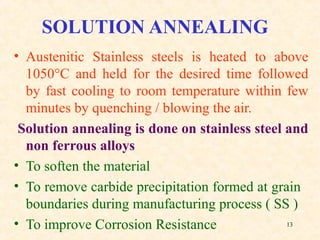 13
SOLUTION ANNEALING
• Austenitic Stainless steels is heated to above
1050°C and held for the desired time followed
by fast cooling to room temperature within few
minutes by quenching / blowing the air.
Solution annealing is done on stainless steel and
non ferrous alloys
• To soften the material
• To remove carbide precipitation formed at grain
boundaries during manufacturing process ( SS )
• To improve Corrosion Resistance
 