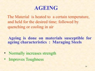 14
AGEING
The Material is heated to a certain temperature,
and held for the desired time; followed by
quenching or cooling in air
Ageing is done on materials susceptible for
ageing characteristics : Maraging Steels
• Normally increases strength
• Improves Toughness
 