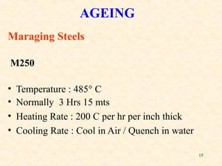 15
AGEING
Maraging Steels
M250
• Temperature : 485° C
• Normally 3 Hrs 15 mts
• Heating Rate : 200 C per hr per inch thick
• Cooling Rate : Cool in Air / Quench in water
 