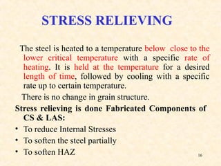 16
STRESS RELIEVING
The steel is heated to a temperature below close to the
lower critical temperature with a specific rate of
heating. It is held at the temperature for a desired
length of time, followed by cooling with a specific
rate up to certain temperature.
There is no change in grain structure.
Stress relieving is done Fabricated Components of
CS & LAS:
• To reduce Internal Stresses
• To soften the steel partially
• To soften HAZ
 