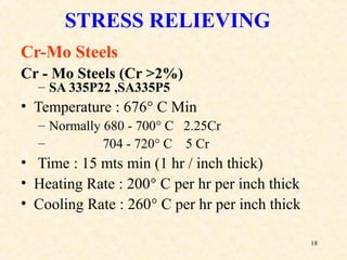 18
Cr-Mo Steels
Cr - Mo Steels (Cr >2%)
– SA 335P22 ,SA335P5
• Temperature : 676° C Min
– Normally 680 - 700° C 2.25Cr
– 704 - 720° C 5 Cr
• Time : 15 mts min (1 hr / inch thick)
• Heating Rate : 200° C per hr per inch thick
• Cooling Rate : 260° C per hr per inch thick
STRESS RELIEVING
 