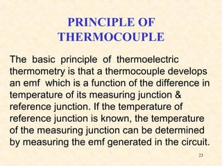 23
PRINCIPLE OF
THERMOCOUPLE
The basic principle of thermoelectric
thermometry is that a thermocouple develops
an emf which is a function of the difference in
temperature of its measuring junction &
reference junction. If the temperature of
reference junction is known, the temperature
of the measuring junction can be determined
by measuring the emf generated in the circuit.
 