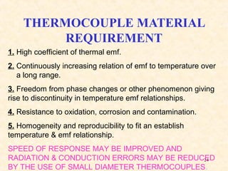 24
THERMOCOUPLE MATERIAL
REQUIREMENT
1. High coefficient of thermal emf.
2. Continuously increasing relation of emf to temperature over
a long range.
3. Freedom from phase changes or other phenomenon giving
rise to discontinuity in temperature emf relationships.
4. Resistance to oxidation, corrosion and contamination.
5. Homogeneity and reproducibility to fit an establish
temperature & emf relationship.
SPEED OF RESPONSE MAY BE IMPROVED AND
RADIATION & CONDUCTION ERRORS MAY BE REDUCED
BY THE USE OF SMALL DIAMETER THERMOCOUPLES.
 