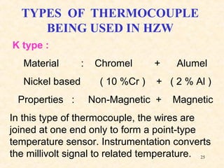 25
TYPES OF THERMOCOUPLE
BEING USED IN HZW
K type :
Material : Chromel + Alumel
Nickel based ( 10 %Cr ) + ( 2 % Al )
Properties : Non-Magnetic + Magnetic
In this type of thermocouple, the wires are
joined at one end only to form a point-type
temperature sensor. Instrumentation converts
the millivolt signal to related temperature.
 