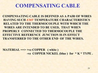 29
COMPENSATING CABLE
COMPENSATING CABLE IS DEFINED AS A PAIR OF WIRES
HAVING SUCH EMF TEMPERATURE CHARACTERISTICS
RELATED TO THE THERMOCOUPLE WITH WHICH THE
WIRES ARE INTENDED TO BE USED, THAT WHEN
PROPERLY CONNECTED TO THERMOCOUPLE THE
EFFECTIVE REFERENCE JUNCTION IS IN EFFECT
TRANSFERRED TO THE OTHER END OF THE WIRES.
MATERIAL ==> +ve COPPER ( white )
-ve COPPER NICKEL (blue ) for “ K “ TYPE .
 