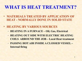 3
WHAT IS HEAT TREATMENT?
• MATERIALS TREATED BYAPPLICATION OF
HEAT - NORMALLY DONE IN SOLID STATE
• HEATING BY VARIOUS SOURCES
– HEATING IN A FURNACE – Oil, Gas, Electrical
– HEATING OUT SIDE WITH ELECTRIC HEATING
COILS ARROUND THE JOB – Local Heat treatment
– PASSING HOT AIR INSIDE A CLOSSED VESSEL –
Internal firing
 