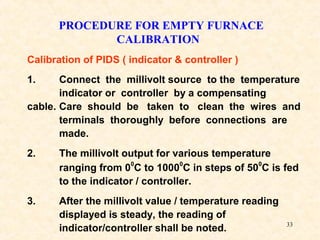 33
PROCEDURE FOR EMPTY FURNACE
CALIBRATION
Calibration of PIDS ( indicator & controller )
1. Connect the millivolt source to the temperature
indicator or controller by a compensating
cable. Care should be taken to clean the wires and
terminals thoroughly before connections are
made.
2. The millivolt output for various temperature
ranging from 00
C to 10000
C in steps of 500
C is fed
to the indicator / controller.
3. After the millivolt value / temperature reading
displayed is steady, the reading of
indicator/controller shall be noted.
 