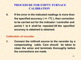 34
PROCEDURE FOR EMPTY FURNACE
CALIBRATION
Calibration of recorder
1. Connect the millivolt source to the recorder by a
compensating cable. Care should be taken to
clean the wires and terminals thoroughly before
the connections are made.
4. If the error in the indicated readings is more than
the specified accuracy ( +/- 1
0
C ), then correction
to be carried out for the indicator / controller and
points 1 to 4 shall be repeated till the specified
accuracy is obtained is obtained.
 