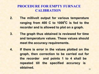 35
PROCEDURE FOR EMPTY FURNACE
CALIBRATION
2. The millivolt output for various temperature
ranging from 400 C to 1000
0
C is fed to the
recorder and is allowed to plot on a graph.
3. The graph thus obtained is reviewed for time
and temperature values. These values should
meet the accuracy requirements.
4. If there is error in the values plotted on the
graph, then correction to be carried out for
the recorder and points 1 to 4 shall be
repeated till the specified accuracy is
obtained.
 
