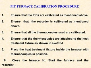 37
PIT FURNACE CALIBRATION PROCEDURE
1. Ensure that the PIDs are calibrated as mentioned above.
2. Ensure that the recorder is calibrated as mentioned
above.
3. Ensure that all the thermocouples used are calibrated.
4. Ensure that the thermocouples are attached to the heat
treatment fixture as shown in sketch-I.
5. Place the heat treatment fixture inside the furnace with
thermocouples in position.
6. Close the furnace lid. Start the furnace and the
recorder.
 