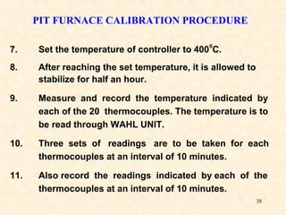 38
7. Set the temperature of controller to 400
0
C.
8. After reaching the set temperature, it is allowed to
stabilize for half an hour.
9. Measure and record the temperature indicated by
each of the 20 thermocouples. The temperature is to
be read through WAHL UNIT.
10. Three sets of readings are to be taken for each
thermocouples at an interval of 10 minutes.
11. Also record the readings indicated by each of the
thermocouples at an interval of 10 minutes.
PIT FURNACE CALIBRATION PROCEDURE
 