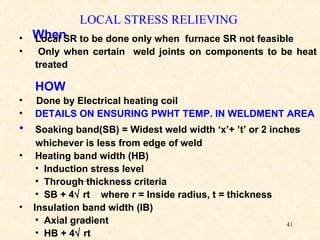41
LOCAL STRESS RELIEVING
When• Local SR to be done only when furnace SR not feasible
• Only when certain weld joints on components to be heat
treated
HOW
• Done by Electrical heating coil
• DETAILS ON ENSURING PWHT TEMP. IN WELDMENT AREA
• Soaking band(SB) = Widest weld width ‘x’+ ’t’ or 2 inches
whichever is less from edge of weld
• Heating band width (HB)
• Induction stress level
• Through thickness criteria
• SB + 4√ rt where r = Inside radius, t = thickness
• Insulation band width (IB)
• Axial gradient
• HB + 4√ rt
 