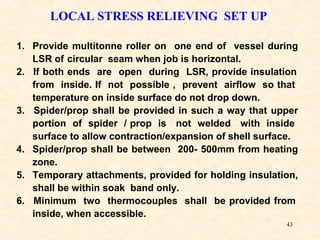 43
LOCAL STRESS RELIEVING SET UP
1. Provide multitonne roller on one end of vessel during
LSR of circular seam when job is horizontal.
2. If both ends are open during LSR, provide insulation
from inside. If not possible , prevent airflow so that
temperature on inside surface do not drop down.
3. Spider/prop shall be provided in such a way that upper
portion of spider / prop is not welded with inside
surface to allow contraction/expansion of shell surface.
4. Spider/prop shall be between 200- 500mm from heating
zone.
5. Temporary attachments, provided for holding insulation,
shall be within soak band only.
6. Minimum two thermocouples shall be provided from
inside, when accessible.
 