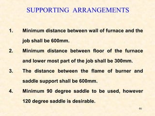 46
SUPPORTING ARRANGEMENTS
1. Minimum distance between wall of furnace and the
job shall be 600mm.
2. Minimum distance between floor of the furnace
and lower most part of the job shall be 300mm.
3. The distance between the flame of burner and
saddle support shall be 600mm.
4. Minimum 90 degree saddle to be used, however
120 degree saddle is desirable.
 